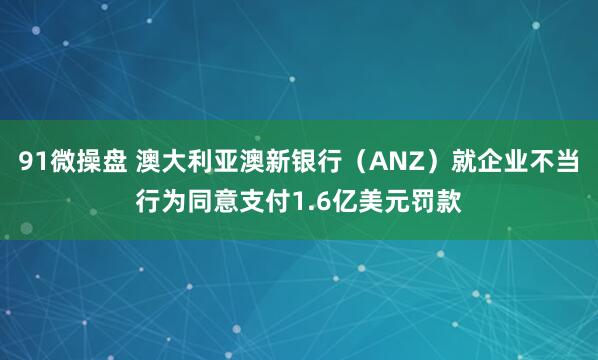 91微操盘 澳大利亚澳新银行（ANZ）就企业不当行为同意支付1.6亿美元罚款