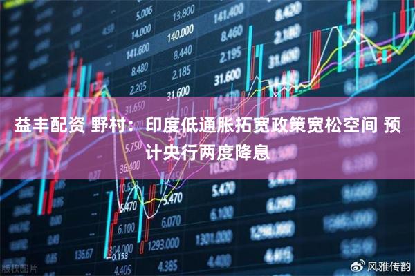 益丰配资 野村：印度低通胀拓宽政策宽松空间 预计央行两度降息