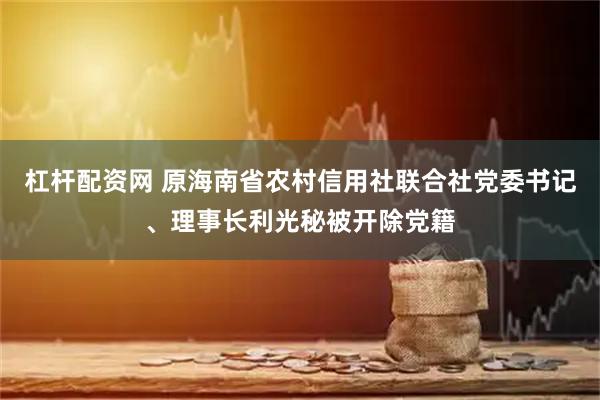 杠杆配资网 原海南省农村信用社联合社党委书记、理事长利光秘被开除党籍