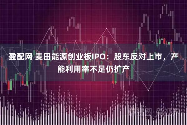 盈配网 麦田能源创业板IPO：股东反对上市，产能利用率不足仍扩产