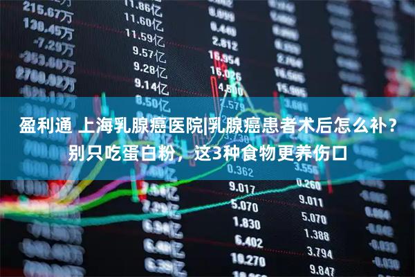 盈利通 上海乳腺癌医院|乳腺癌患者术后怎么补？别只吃蛋白粉，这3种食物更养伤口