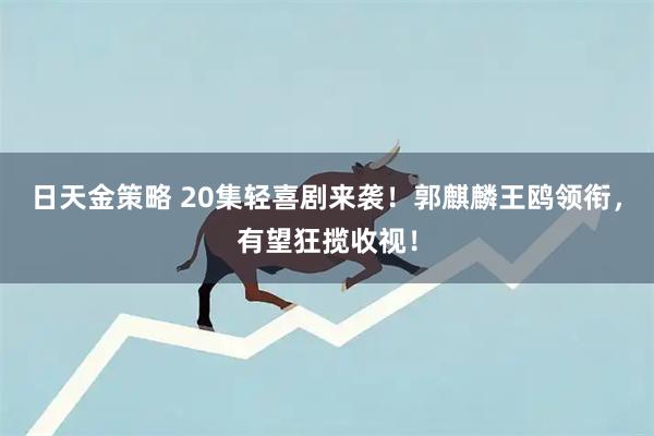 日天金策略 20集轻喜剧来袭！郭麒麟王鸥领衔，有望狂揽收视！