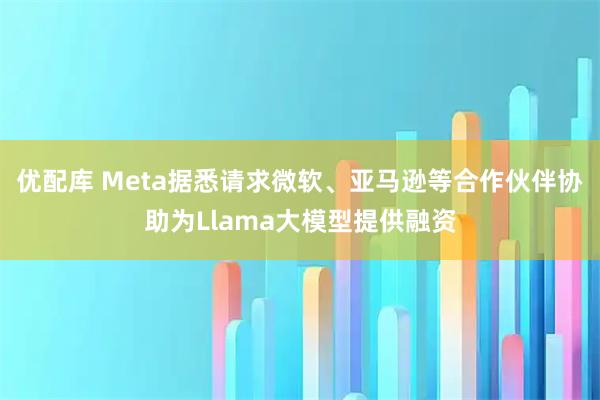 优配库 Meta据悉请求微软、亚马逊等合作伙伴协助为Llama大模型提供融资