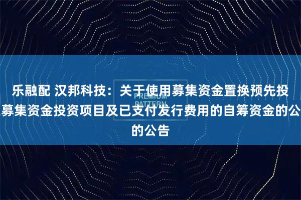乐融配 汉邦科技：关于使用募集资金置换预先投入募集资金投资项目及已支付发行费用的自筹资金的公告