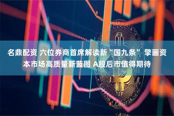 名鼎配资 六位券商首席解读新“国九条” 擎画资本市场高质量新蓝图 A股后市值得期待