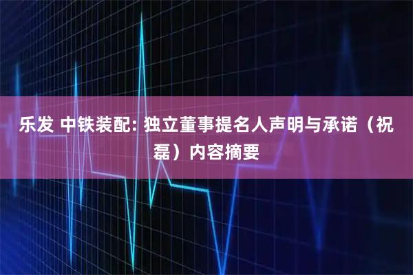 乐发 中铁装配: 独立董事提名人声明与承诺（祝磊）内容摘要