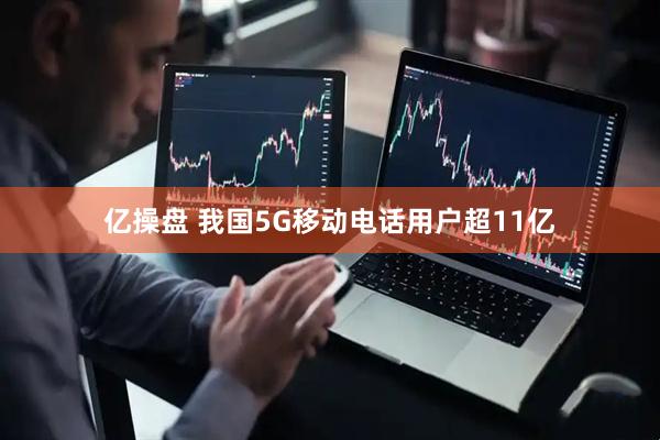 亿操盘 我国5G移动电话用户超11亿