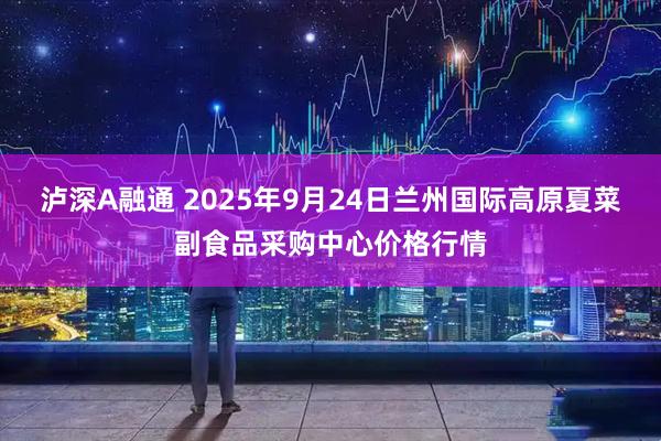 泸深A融通 2025年9月24日兰州国际高原夏菜副食品采购中心价格行情
