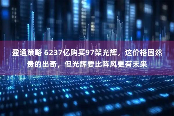 盈通策略 6237亿购买97架光辉，这价格固然贵的出奇，但光辉要比阵风更有未来
