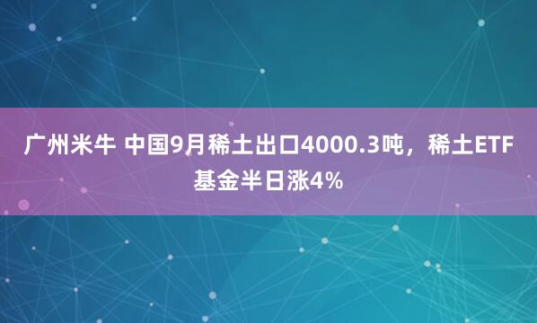 广州米牛 中国9月稀土出口4000.3吨，稀土ETF基金半日涨4%