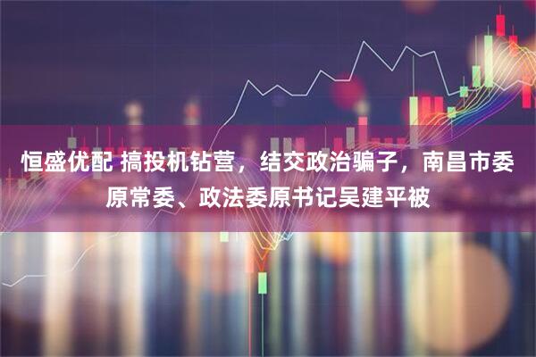 恒盛优配 搞投机钻营，结交政治骗子，南昌市委原常委、政法委原书记吴建平被