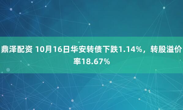 鼎泽配资 10月16日华安转债下跌1.14%，转股溢价率18.67%