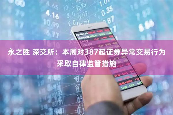 永之胜 深交所：本周对387起证券异常交易行为采取自律监管措施