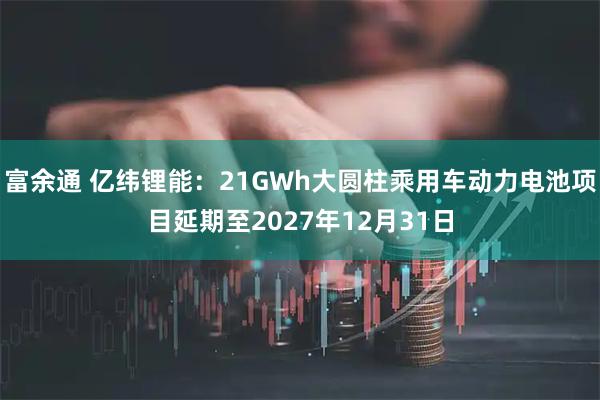 富余通 亿纬锂能：21GWh大圆柱乘用车动力电池项目延期至2027年12月31日