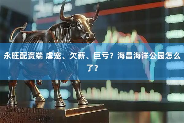 永旺配资端 虐宠、欠薪、巨亏？海昌海洋公园怎么了？