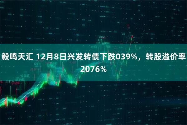 毅鸣天汇 12月8日兴发转债下跌039%，转股溢价率2076%