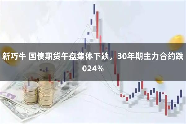 新巧牛 国债期货午盘集体下跌，30年期主力合约跌024%