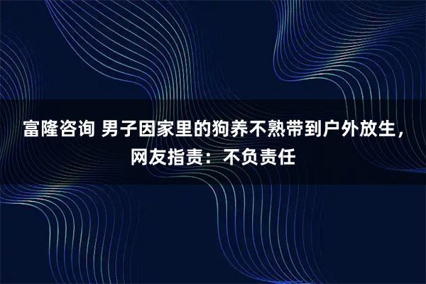 富隆咨询 男子因家里的狗养不熟带到户外放生，网友指责：不负责任