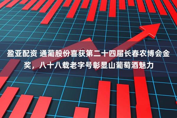 盈亚配资 通葡股份喜获第二十四届长春农博会金奖，八十八载老字号彰显山葡萄酒魅力