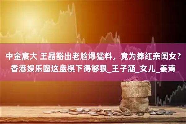 中金宸大 王晶豁出老脸爆猛料，竟为捧红亲闺女？香港娱乐圈这盘棋下得够狠_王子涵_女儿_姜涛