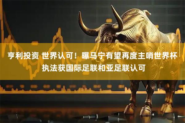 亨利投资 世界认可！曝马宁有望再度主哨世界杯 执法获国际足联和亚足联认可