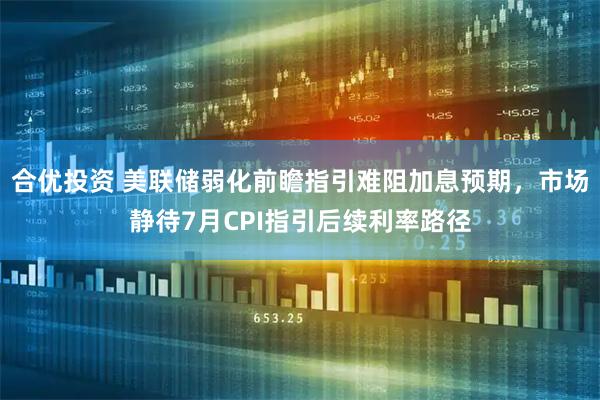 合优投资 美联储弱化前瞻指引难阻加息预期，市场静待7月CPI指引后续利率路径