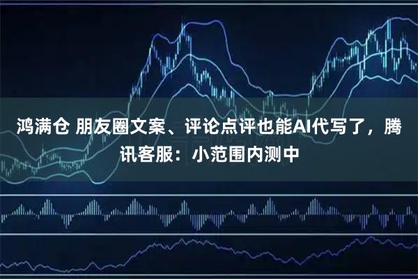 鸿满仓 朋友圈文案、评论点评也能AI代写了，腾讯客服：小范围内测中
